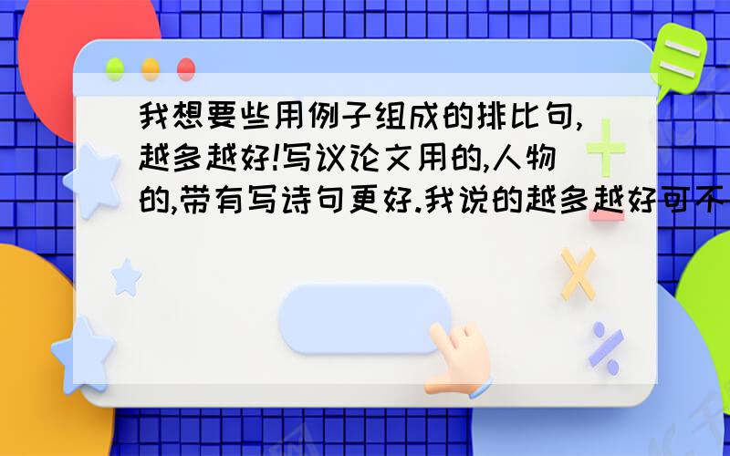 我想要些用例子组成的排比句,越多越好!写议论文用的,人物的,带有写诗句更好.我说的越多越好可不是一段排比里的例子过多,一段排比中有3或4个例子就行,多打几段,自己写的也可以,我是高