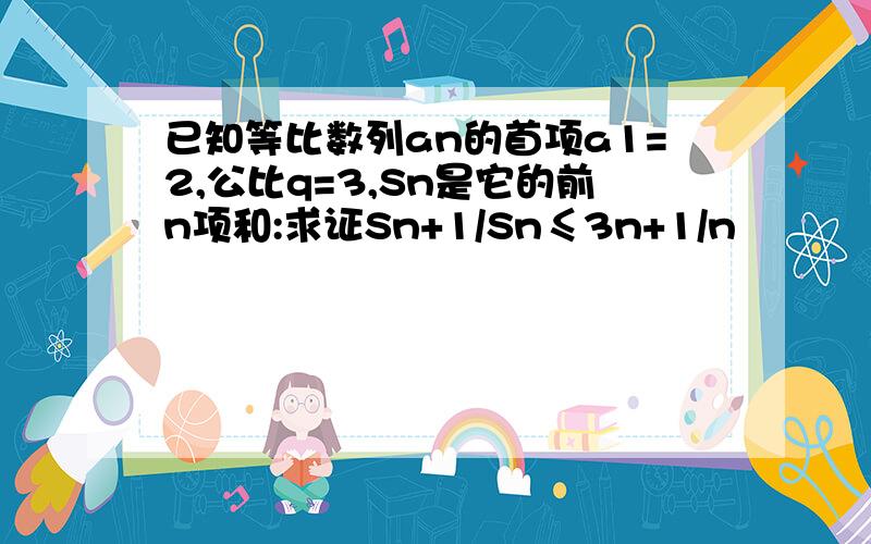 已知等比数列an的首项a1=2,公比q=3,Sn是它的前n项和:求证Sn+1/Sn≤3n+1/n