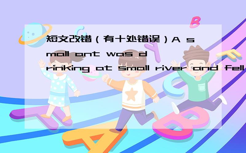 短文改错（有十处错误）A small ant was drinking at small river and fell in.She tired hard to reach the side,and she couldn't.The pool ant was still bravely doing her best when a dove saw she.The bird threw her a blade of grass.So the ants r