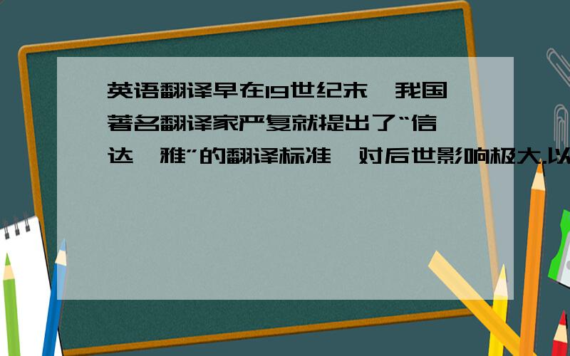 英语翻译早在19世纪末,我国著名翻译家严复就提出了“信、达、雅”的翻译标准,对后世影响极大.以下是严复的主要观点：“译事三难：信、达、雅.求其信已大难矣!顾信矣不达,虽译犹不译