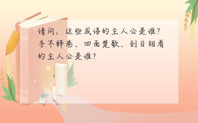 请问：这些成语的主人公是谁?手不释卷、四面楚歌、刮目相看的主人公是谁?