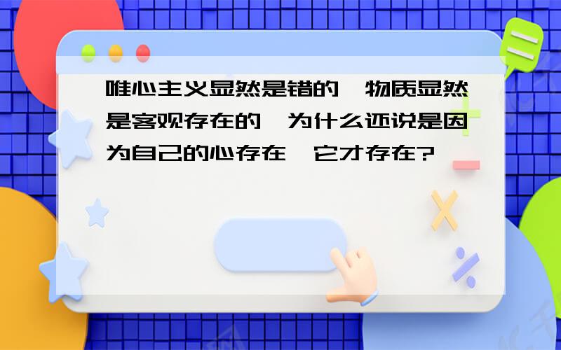 唯心主义显然是错的,物质显然是客观存在的,为什么还说是因为自己的心存在,它才存在?