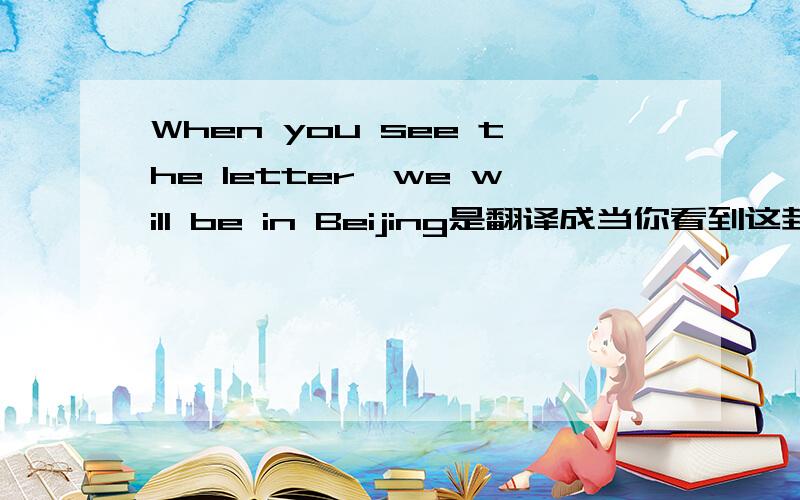 When you see the letter,we will be in Beijing是翻译成当你看到这封信的时候,我们已经在北京了.还是当你看到这封信的时候,我们将在北京了.到底是到了还是没到呀?