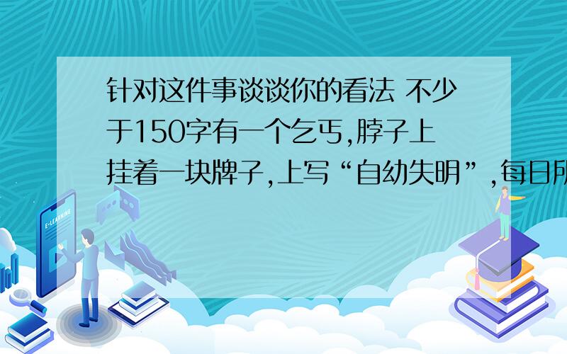 针对这件事谈谈你的看法 不少于150字有一个乞丐,脖子上挂着一块牌子,上写“自幼失明”,每日所得甚少.后来一位诗人路过,给这个乞丐的牌子换了一句话：“春天来了,可我看不见它.”之后,