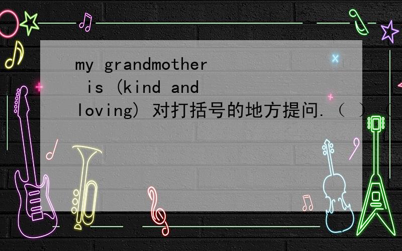 my grandmother is (kind and loving) 对打括号的地方提问.（ ）（ ）your grandmother (