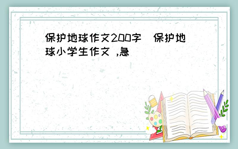 保护地球作文200字|保护地球小学生作文 ,急