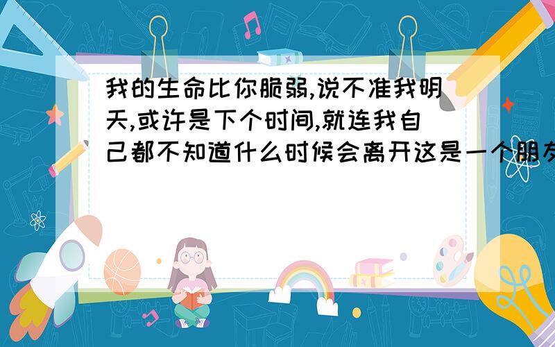 我的生命比你脆弱,说不准我明天,或许是下个时间,就连我自己都不知道什么时候会离开这是一个朋友和我说的话,