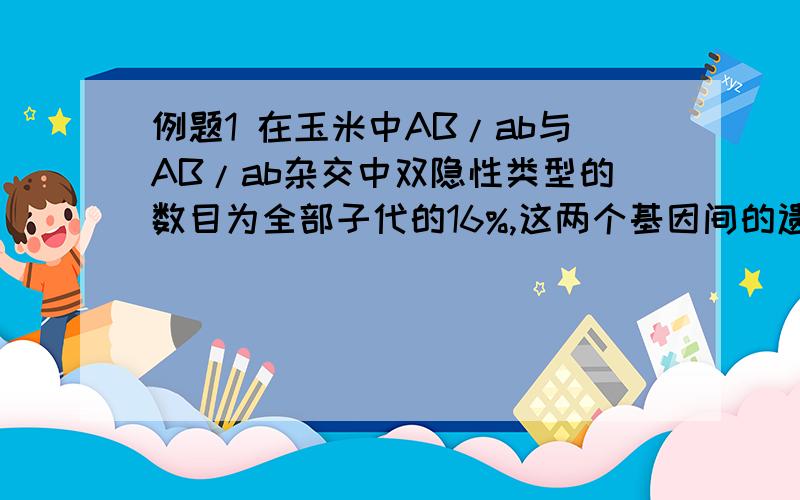 例题1 在玉米中AB/ab与AB/ab杂交中双隐性类型的数目为全部子代的16%,这两个基因间的遗传图距是?A10 B20 C40 D60 例题2 在水稻中,A对a,B对b为完全显性,Ab/aB基因形的植株自交,在其后代中数目最少的