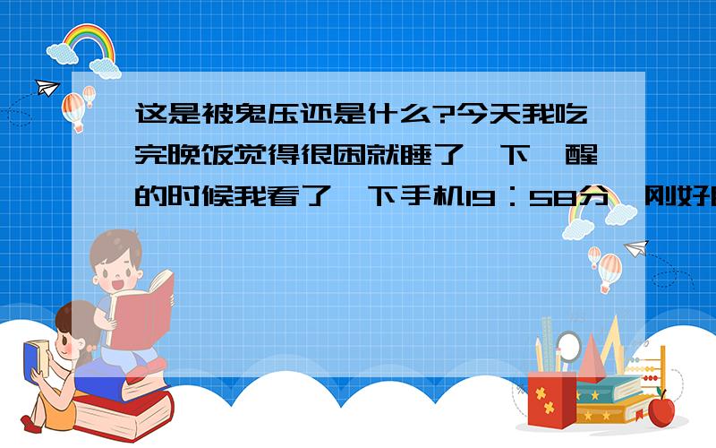 这是被鬼压还是什么?今天我吃完晚饭觉得很困就睡了一下,醒的时候我看了一下手机19：58分,刚好睡了一小时.我听见家人在楼下说话,想继续睡一会,我又闭上了眼睛.想起我看的一部小说中的