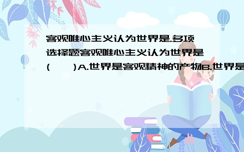 客观唯心主义认为世界是.多项选择题客观唯心主义认为世界是(    )A.世界是客观精神的产物B.世界是主观精神的产物C.世界是神创造的D.世界是理念的产物E.世界是上帝创造的