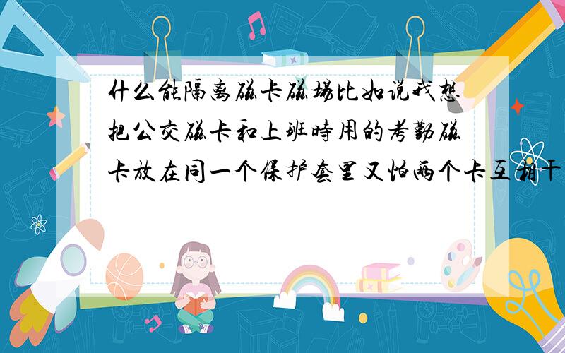 什么能隔离磁卡磁场比如说我想把公交磁卡和上班时用的考勤磁卡放在同一个保护套里又怕两个卡互相干扰有没有什办法可以把两张卡的磁场隔离 使我坐车时用这面刷 上班时用那面 互不干