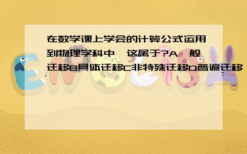 在数学课上学会的计算公式运用到物理学科中,这属于?A一般迁移B具体迁移C非特殊迁移D普遍迁移