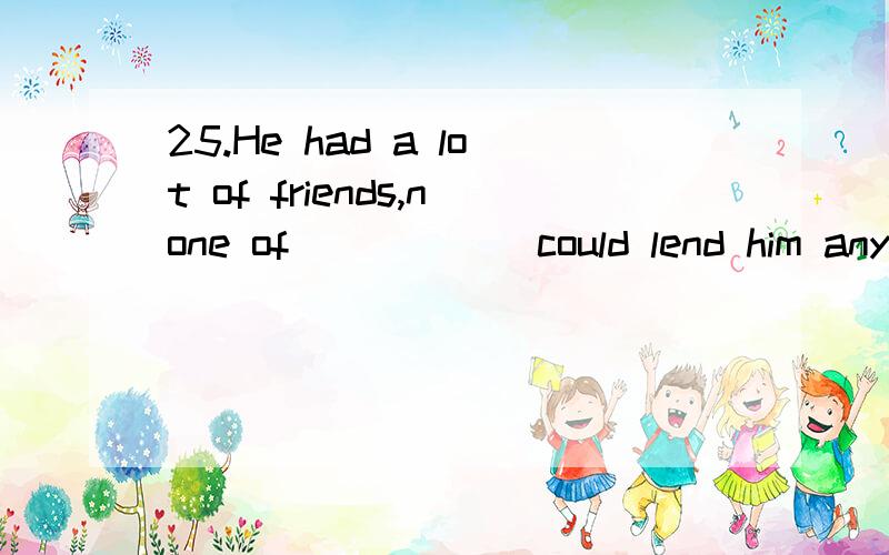 25.He had a lot of friends,none of _____ could lend him any money.A.whom B.them C.which D.who选什么 为什么