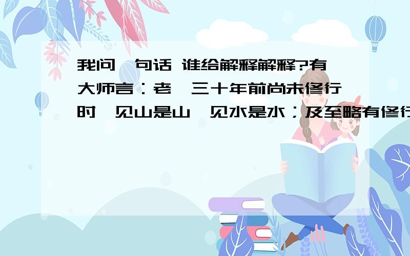 我问一句话 谁给解释解释?有大师言：老衲三十年前尚未修行时,见山是山,见水是水；及至略有修行,见山不是山,见水不是水；如今修行在身,见山只是山,见水只是水哪个大神知道这什么意思