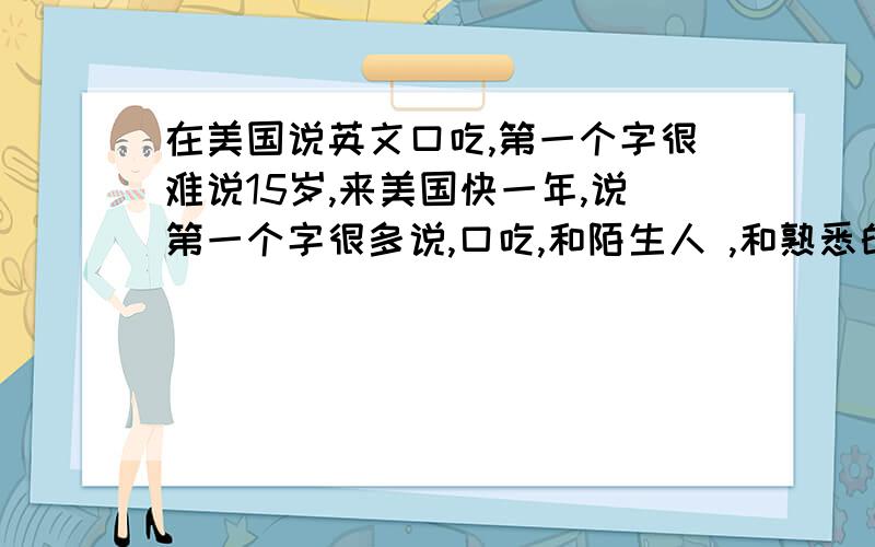 在美国说英文口吃,第一个字很难说15岁,来美国快一年,说第一个字很多说,口吃,和陌生人 ,和熟悉的不会 ,去买东西都不敢去了 怎么办,说第一个字特别难说,拿起来勇气去,但是到了人面前 不知