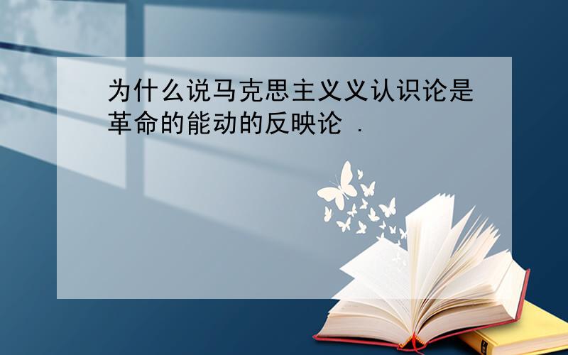 为什么说马克思主义义认识论是革命的能动的反映论 .