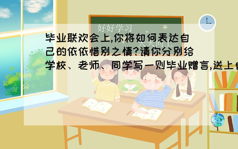 毕业联欢会上,你将如何表达自己的依依惜别之情?请你分别给学校、老师、同学写一则毕业赠言,送上自己的真情和祝福学校：老师：同学：