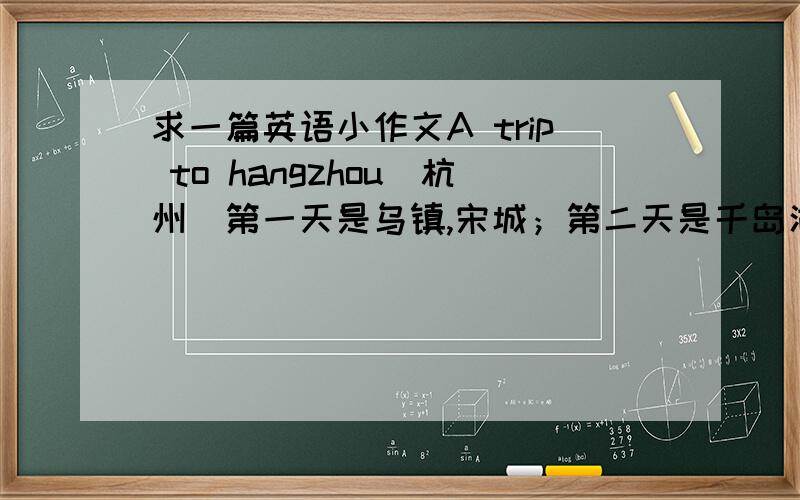 求一篇英语小作文A trip to hangzhou（杭州）第一天是乌镇,宋城；第二天是千岛湖,瑶琳仙境；第三天是西湖.详写一至两个,其他的用一两句话概括一下.