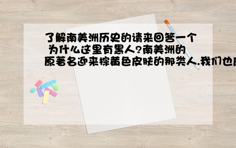 了解南美洲历史的请来回答一个 为什么这里有黑人?南美洲的原著名迎来棕黄色皮肤的那类人.我们也应该经常见过.但是在西印度洋群岛上却住着大部分的黑人,比如牙买加,海地.我的问题是,