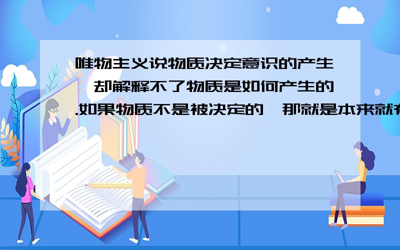 唯物主义说物质决定意识的产生,却解释不了物质是如何产生的.如果物质不是被决定的,那就是本来就有的,那岂不成了无因之果?如果一种现象无缘无故的出现,在违反唯物主义的因果关系、偶