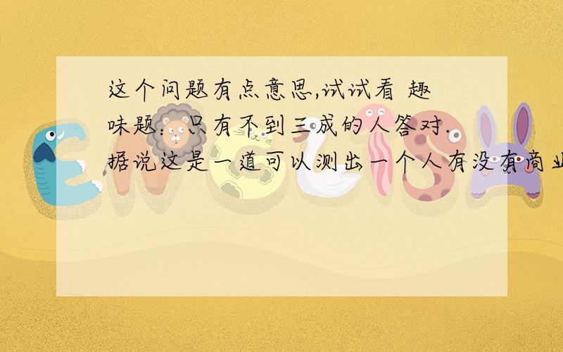 这个问题有点意思,试试看 趣味题：只有不到三成的人答对.据说这是一道可以测出一个人有没有商业头脑的数学题.王师傅是卖鞋的,一双鞋进价20元卖30元,顾客来买鞋给了张50,王师傅没零钱,