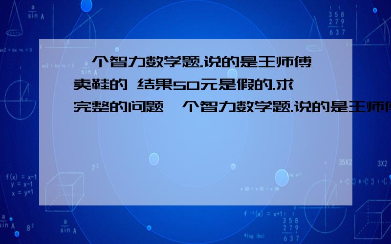 一个智力数学题.说的是王师傅卖鞋的 结果50元是假的.求完整的问题一个智力数学题.说的是王师傅卖鞋的 结果50元是假的.求完整的问题