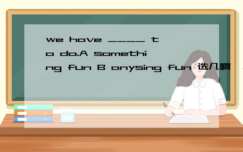 we have ____ to do.A something fun B anysing fun 选几啊,小的知道选a，可为什么要选a，.