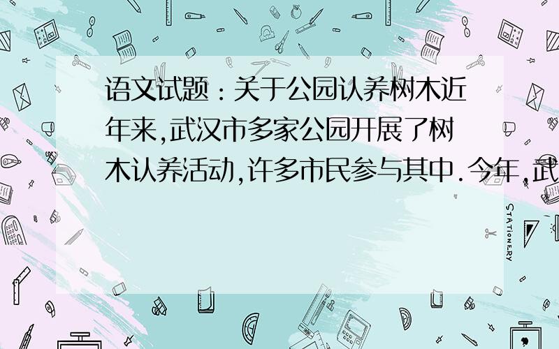 语文试题：关于公园认养树木近年来,武汉市多家公园开展了树木认养活动,许多市民参与其中.今年,武汉市首次将6月5日、6日设为“树木认养回访日”.学校决定组织学生开展以“树木认养”