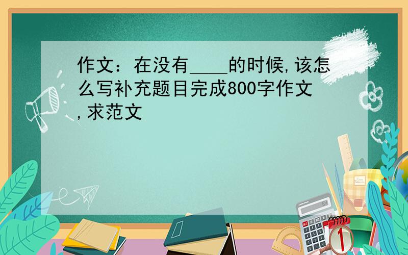 作文：在没有＿＿的时候,该怎么写补充题目完成800字作文,求范文