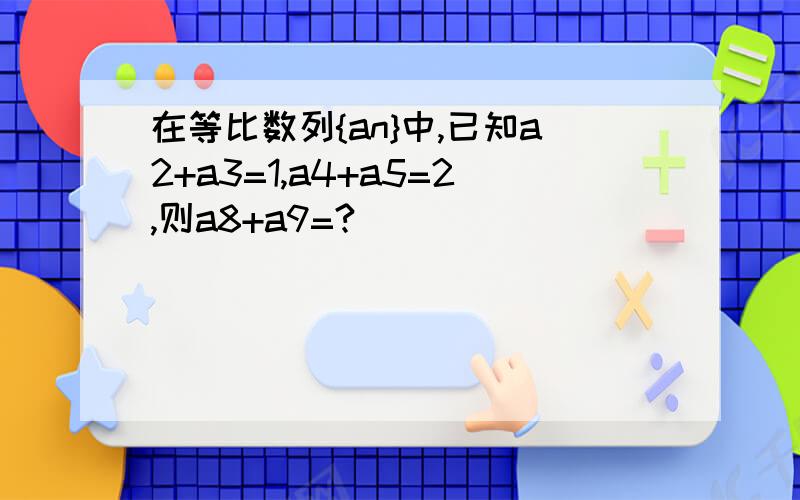 在等比数列{an}中,已知a2+a3=1,a4+a5=2,则a8+a9=?