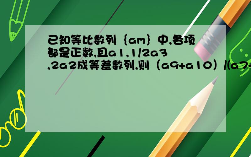 已知等比数列｛am｝中,各项都是正数,且a1,1/2a3,2a2成等差数列,则（a9+a10）/(a7+a8)=?