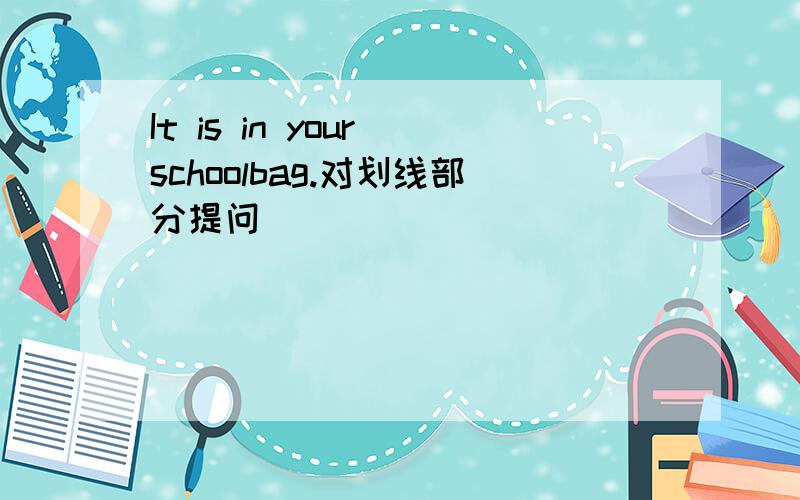 It is in your schoolbag.对划线部分提问