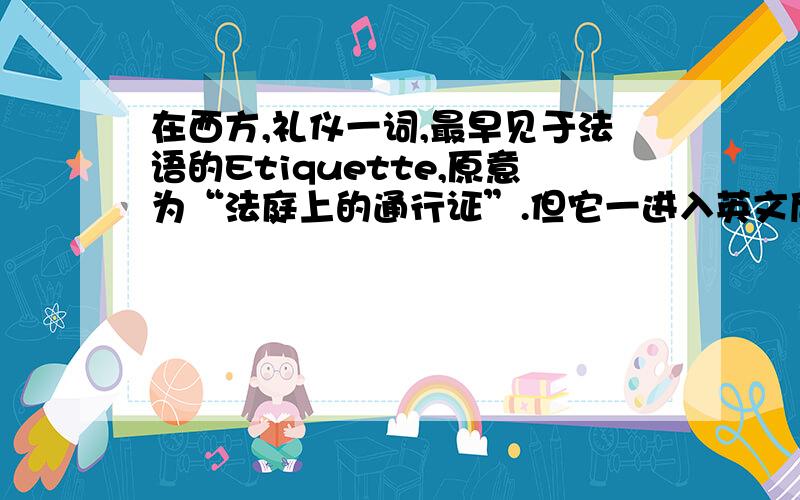 在西方,礼仪一词,最早见于法语的Etiquette,原意为“法庭上的通行证”.但它一进入英文后,就有了礼仪的