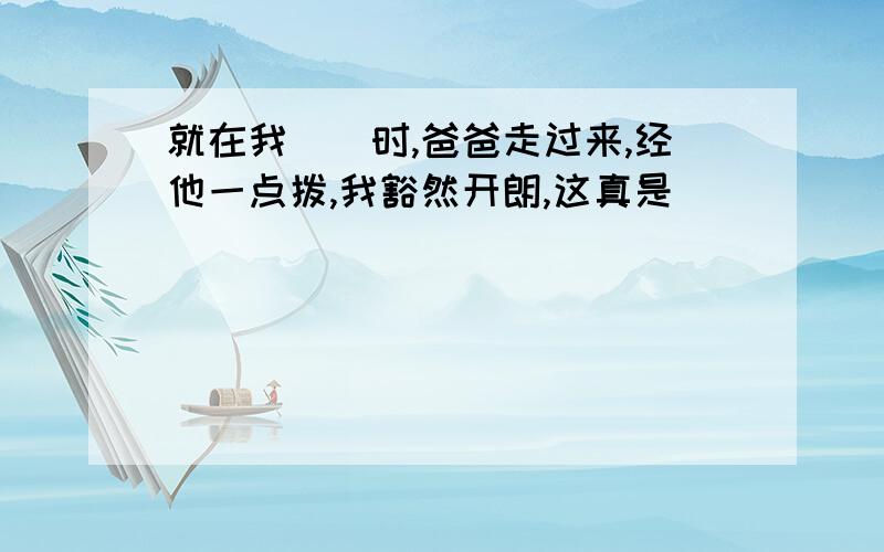 就在我（）时,爸爸走过来,经他一点拨,我豁然开朗,这真是（）