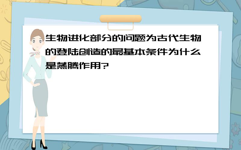 生物进化部分的问题为古代生物的登陆创造的最基本条件为什么是蒸腾作用?