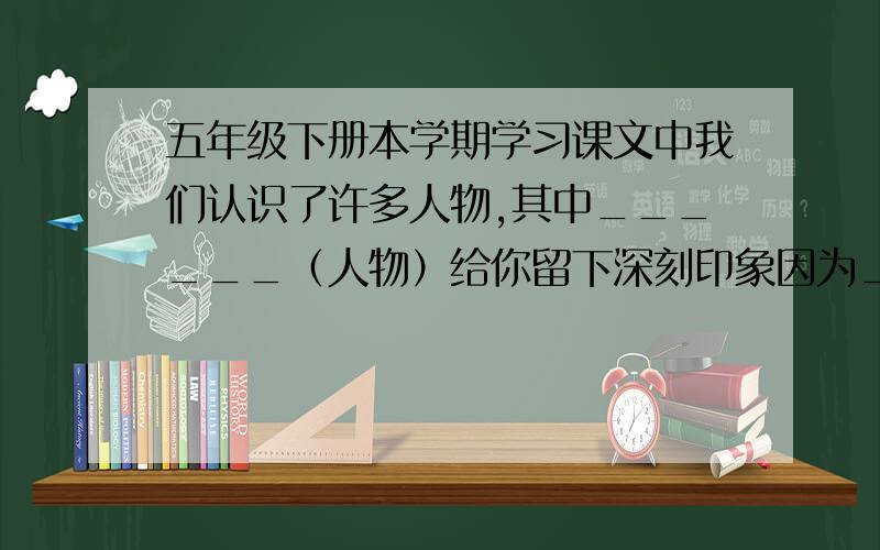 五年级下册本学期学习课文中我们认识了许多人物,其中______（人物）给你留下深刻印象因为_______（什么）苏教版,五下