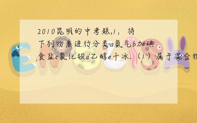 2010昆明的中考题,1：将下列物质进行分类a氨气b加碘食盐c氯化钡d乙醇e干冰.（1）属于混合物的是（2）属于单质的是（3）属于有机物的是