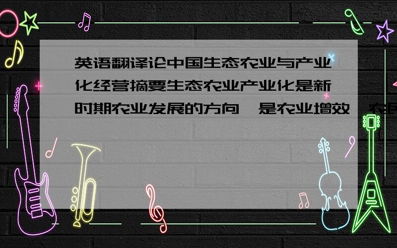 英语翻译论中国生态农业与产业化经营摘要生态农业产业化是新时期农业发展的方向,是农业增效、农民增收的有效途径.我国应建立与之相适应的产业化主体结构和产业组织结构,大力推进农