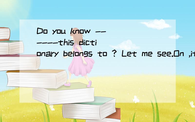 Do you know ------this dictionary belongs to ? Let me see.On ,it isDo you know ------this dictionary belongs to ?Let  me see.On ,it is  Awho dese ; me Bwho ,me Cwhose ,mine Dwho, mine请解释为什么不选C而选D