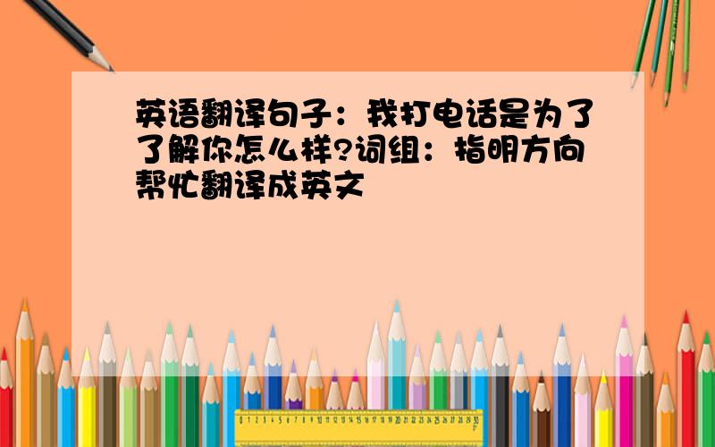 英语翻译句子：我打电话是为了了解你怎么样?词组：指明方向帮忙翻译成英文