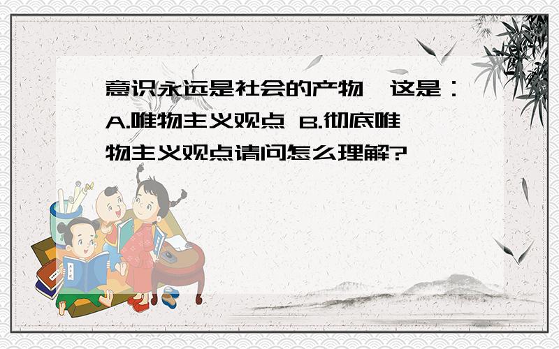 意识永远是社会的产物,这是：A.唯物主义观点 B.彻底唯物主义观点请问怎么理解?