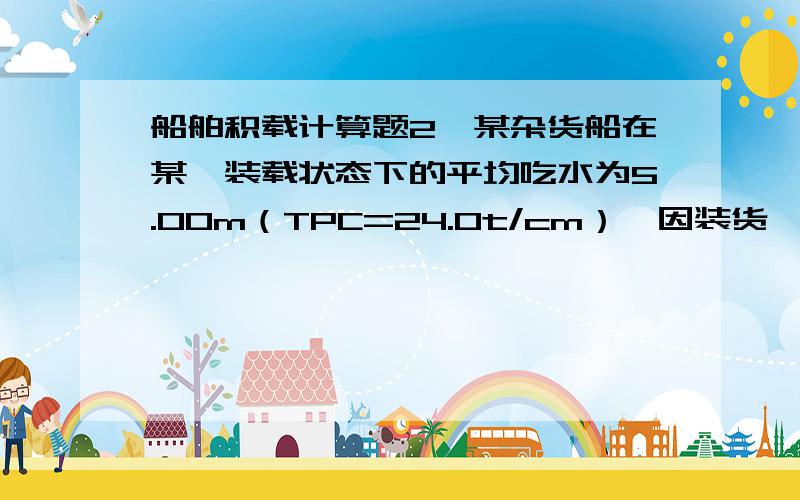 船舶积载计算题2、某杂货船在某一装载状态下的平均吃水为5.00m（TPC=24.0t/cm）,因装货,平均吃水增为5.60m（TPC=25.0t/cm）,则装货量为（ ）t.3、某轮平均吃水为4.7m（TPC=8.5t/cm）,因卸货平均吃水变