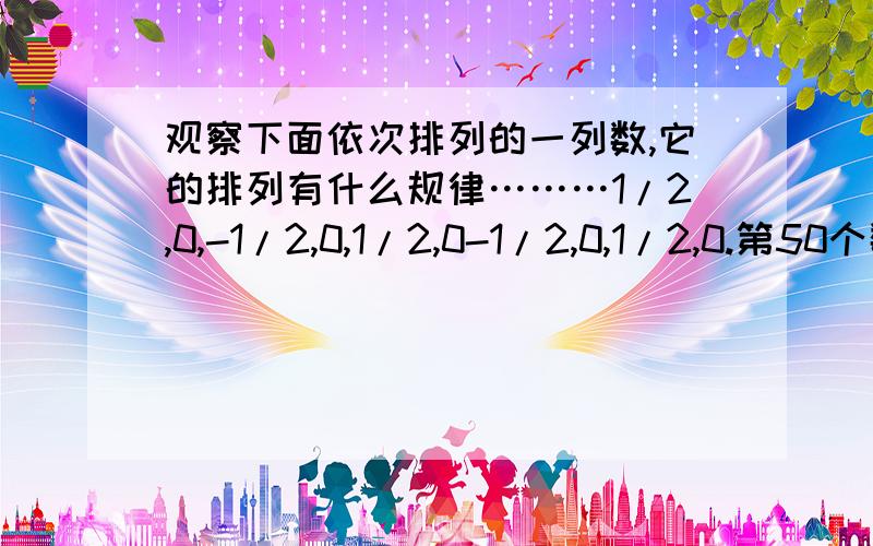 观察下面依次排列的一列数,它的排列有什么规律………1/2,0,-1/2,0,1/2,0-1/2,0,1/2,0.第50个数、第100个数、第2004个数是什么?