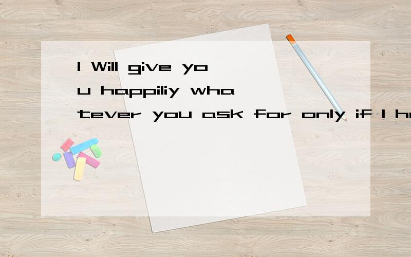 I Will give you happiliy whatever you ask for only if I have