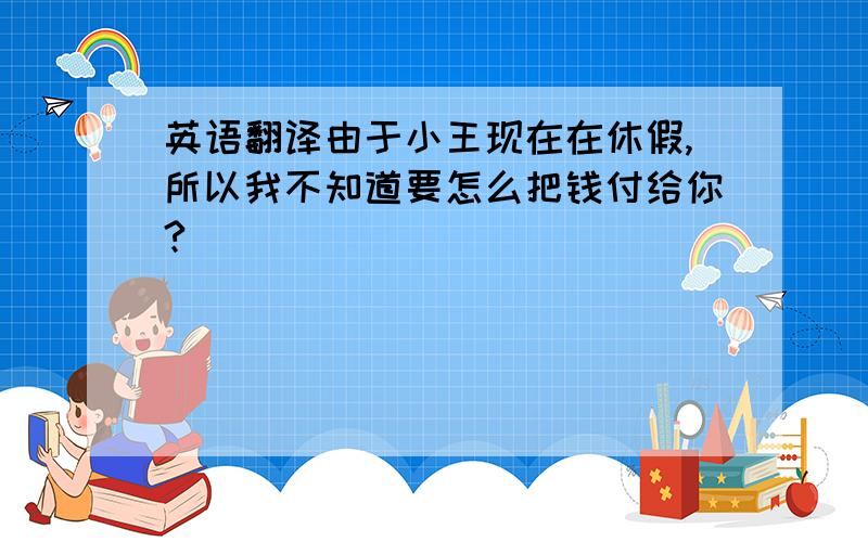 英语翻译由于小王现在在休假,所以我不知道要怎么把钱付给你?