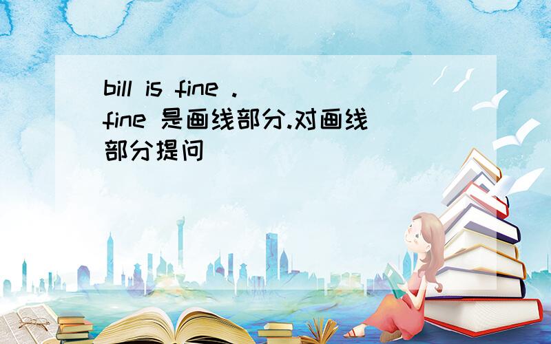 bill is fine .fine 是画线部分.对画线部分提问