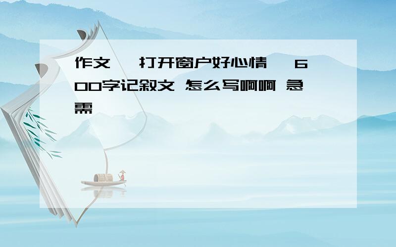 作文 《打开窗户好心情》 600字记叙文 怎么写啊啊 急需