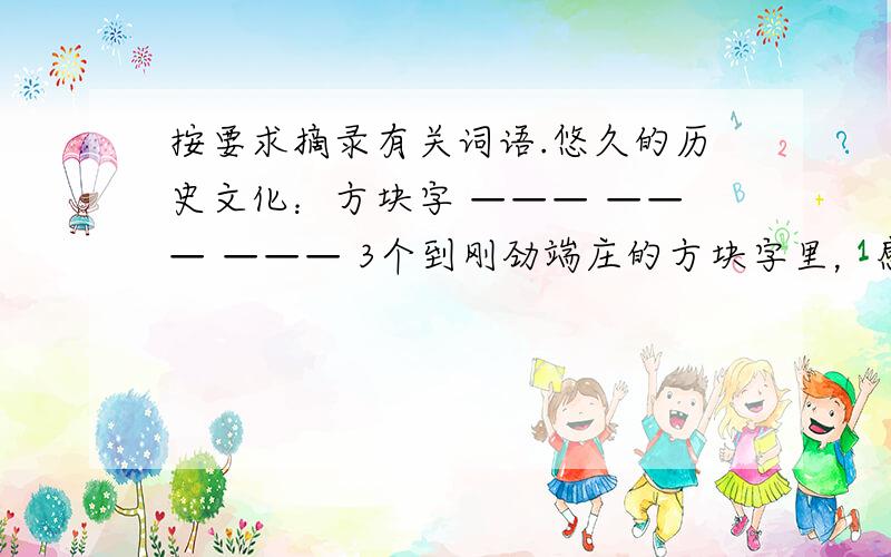 按要求摘录有关词语.悠久的历史文化：方块字 ——— ——— ——— 3个到刚劲端庄的方块字里，感受“水浒”“三国”的英雄豪气；到如歌如画的唐诗宋词中，领略枫桥的钟声，大漠的孤