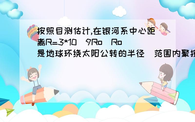 按照目测估计,在银河系中心距离R=3*10^9Ro（Ro是地球环绕太阳公转的半径）范围内聚按照目测估计,在银河系中心距离R=3*10^9Ro（Ro是地球环绕太阳公转的半径）范围内聚集了质量m=1.5*10^11mo（mo