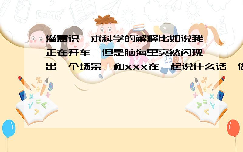 潜意识,求科学的解释比如说我正在开车,但是脑海里突然闪现出一个场景,和XXX在一起说什么话,做什么事,过去之后就纳闷不去多想,但是在过几天里这件事情就发生了,天时,人和,完全吻合,说话